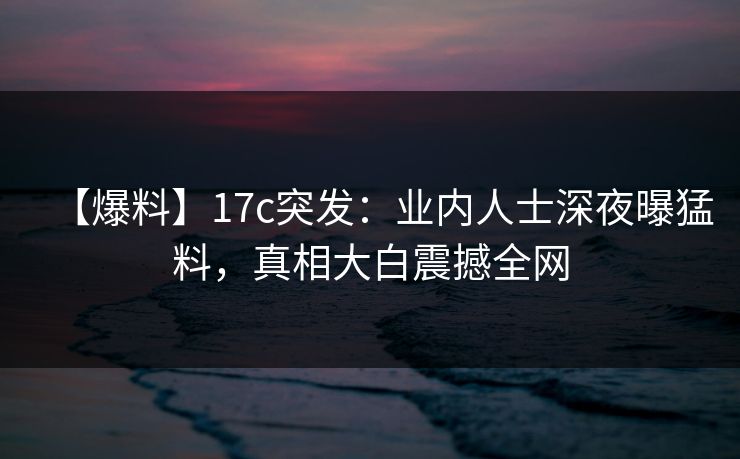 【爆料】17c突发：业内人士深夜曝猛料，真相大白震撼全网