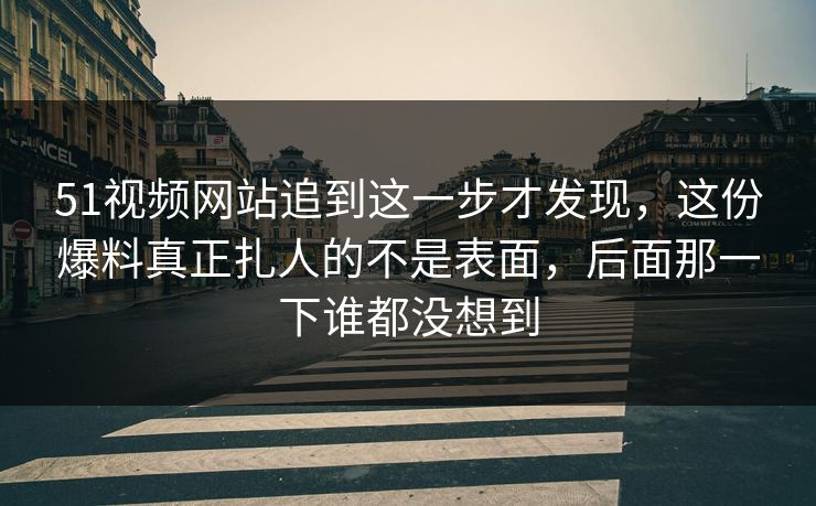 51视频网站追到这一步才发现，这份爆料真正扎人的不是表面，后面那一下谁都没想到