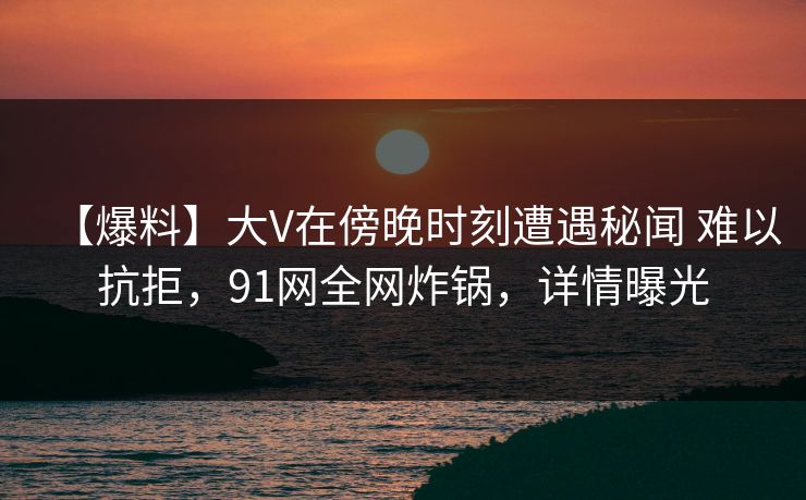 【爆料】大V在傍晚时刻遭遇秘闻 难以抗拒，91网全网炸锅，详情曝光