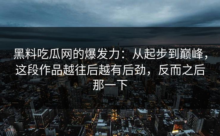 黑料吃瓜网的爆发力：从起步到巅峰，这段作品越往后越有后劲，反而之后那一下