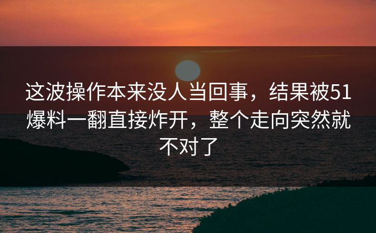 这波操作本来没人当回事，结果被51爆料一翻直接炸开，整个走向突然就不对了