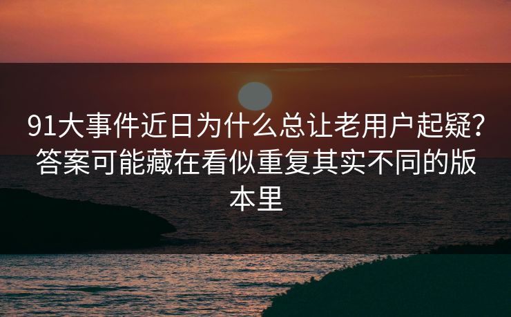 91大事件近日为什么总让老用户起疑?答案可能藏在看似重复其实不同的版本里